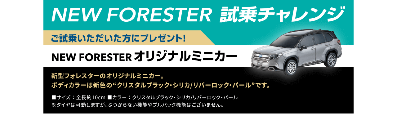 NEW FORESTER 試乗チャレンジ ご試乗いただいた方にプレゼント！NEW FORESTERオリジナルミニカー：新型フォレスターのオリジナルミニカー。ボディカラーは新色の“クリスタルブラック・シリカ/リバーロック・パール”です。
