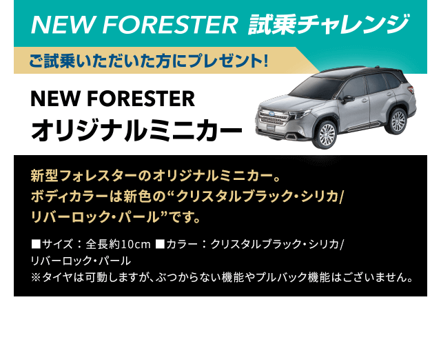 NEW FORESTER 試乗チャレンジ ご試乗いただいた方にプレゼント！NEW FORESTERオリジナルミニカー：新型フォレスターのオリジナルミニカー。ボディカラーは新色の“クリスタルブラック・シリカ/リバーロック・パール”です。
