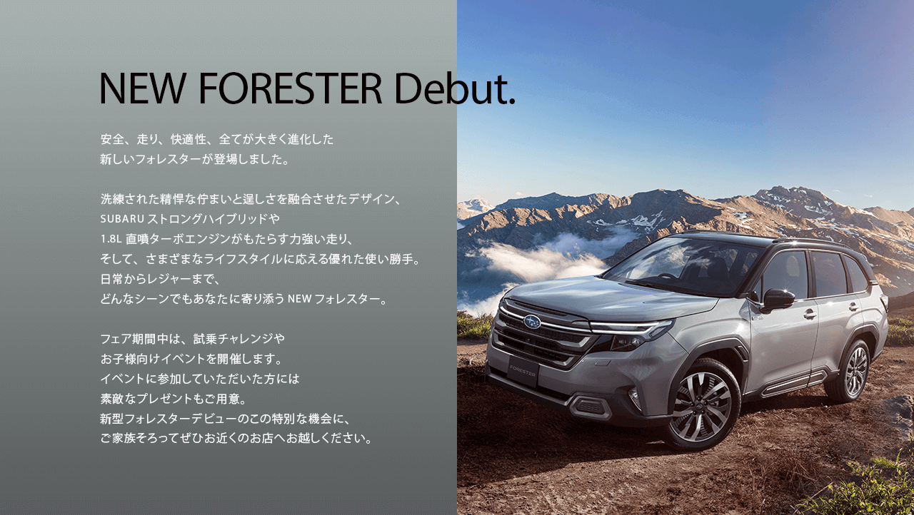 NEW FORESTER Debut.安全、走り、快適性、全てが大きく進化した新しいフォレスターが登場しました。洗練された精悍な佇まいと逞しさを融合させたデザイン、SUBARUストロングハイブリッドや1.8L直噴ターボエンジンがもたらす力強い走り、そして、さまざまなライフスタイルに応える優れた使い勝手。日常からレジャーまで、どんなシーンでもあなたに寄り添うNEWフォレスター。フェア期間中は、試乗チャレンジや お子様向けイベントを開催します。イベントに参加していただいた方には素敵なプレゼントもご用意。新型フォレスターデビューのこの特別な機会に、ご家族そろってぜひお近くのお店へお越しください。