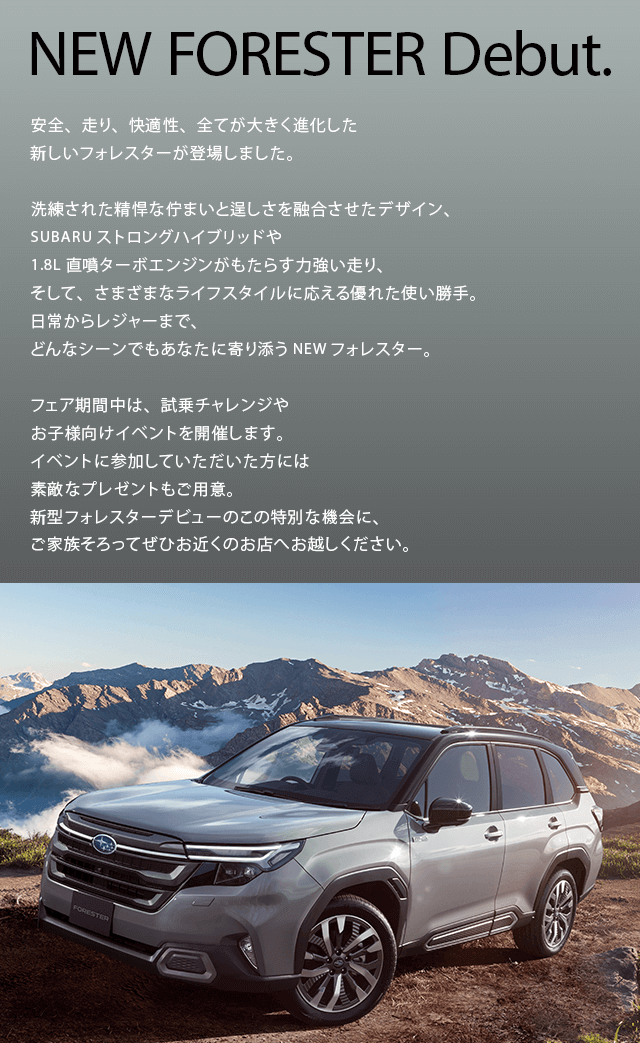 NEW FORESTER Debut.安全、走り、快適性、全てが大きく進化した新しいフォレスターが登場しました。洗練された精悍な佇まいと逞しさを融合させたデザイン、SUBARUストロングハイブリッドや1.8L直噴ターボエンジンがもたらす力強い走り、そして、さまざまなライフスタイルに応える優れた使い勝手。日常からレジャーまで、どんなシーンでもあなたに寄り添うNEWフォレスター。フェア期間中は、試乗チャレンジや お子様向けイベントを開催します。イベントに参加していただいた方には素敵なプレゼントもご用意。新型フォレスターデビューのこの特別な機会に、ご家族そろってぜひお近くのお店へお越しください。
