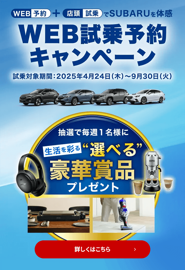 WEB予約＋店頭試乗でSUBARUを体感 WEB試乗予約キャンペーン 試乗対象期間：2025年4月24日（木）～9月30日（火）抽選で毎週1名様に生活を彩る“選べる”豪華賞品プレゼント 詳しくはこちら