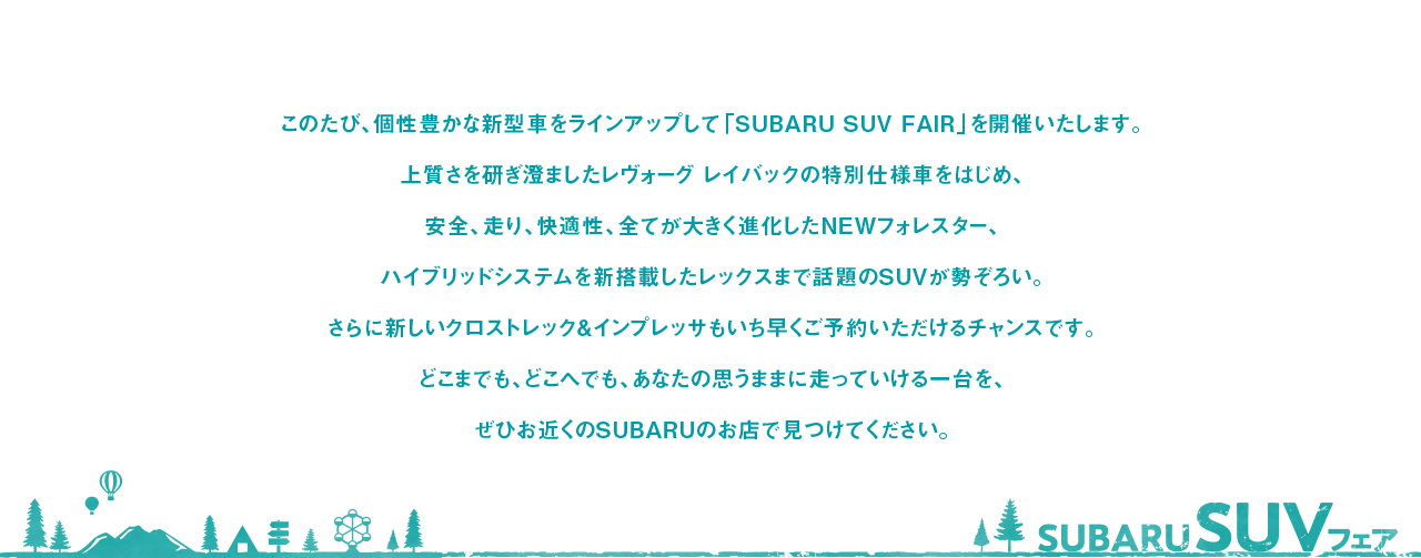 このたび、個性豊かな新型車をラインアップして「SUBARU SUV FAIR」を開催いたします。
                            上質さを研ぎ澄ましたレヴォーグ レイバックの特別仕様車をはじめ、
                            安全、走り、快適性、全てが大きく進化したNEWフォレスター、
                            ハイブリッドシステムを新搭載したレックスまで話題のSUVが勢ぞろい。
                            さらに新しいクロストレック&インプレッサもいち早くご予約いただけるチャンスです。
                            どこまでも、どこへでも、あなたの思うままに走っていける一台を、
                            ぜひお近くのSUBARUのお店で見つけてください。