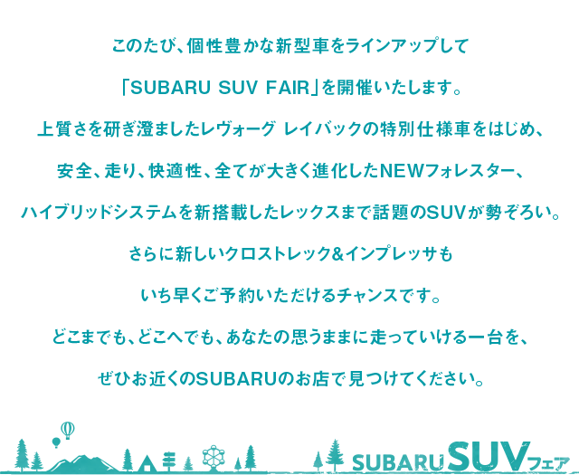 このたび、個性豊かな新型車をラインアップして「SUBARU SUV FAIR」を開催いたします。
                            上質さを研ぎ澄ましたレヴォーグ レイバックの特別仕様車をはじめ、
                            安全、走り、快適性、全てが大きく進化したNEWフォレスター、
                            ハイブリッドシステムを新搭載したレックスまで話題のSUVが勢ぞろい。
                            さらに新しいクロストレック&インプレッサもいち早くご予約いただけるチャンスです。
                            どこまでも、どこへでも、あなたの思うままに走っていける一台を、
                            ぜひお近くのSUBARUのお店で見つけてください。
