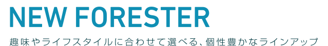 NEW FORESTER LINE UP 趣味やライフスタイルに合わせて選べる、個性豊なラインアップ