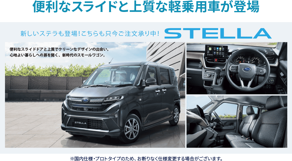 便利なスライドと上質な軽乗用車が登場　新しいステラも登場!こちらも只今ご注文承り中！STELLA ※国内仕様・プロトタイプのため、お断りなく仕様変更する場合がございます。