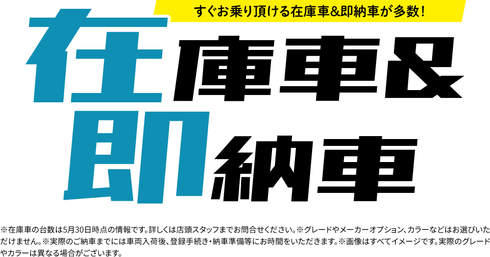 在庫車& 即納車※在庫車の台数は5月30日時点の情報です。詳しくは店頭スタッフまでお問合せください。※グレードやメーカーオプション、カラーなどはお選びいただけません。※実際のご納車までには車両入荷後、登録手続き・納車準備等にお時間をいただきます。※画像はすべてイメージです。実際のグレードやカラーは異なる場合がございます。