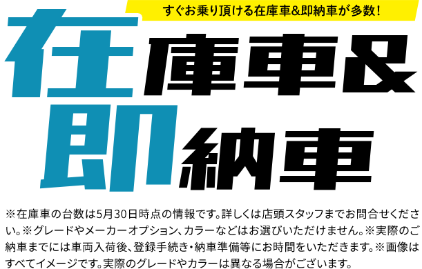 在庫車& 即納車※在庫車の台数は5月30日時点の情報です。詳しくは店頭スタッフまでお問合せください。※グレードやメーカーオプション、カラーなどはお選びいただけません。※実際のご納車までには車両入荷後、登録手続き・納車準備等にお時間をいただきます。※画像はすべてイメージです。実際のグレードやカラーは異なる場合がございます。