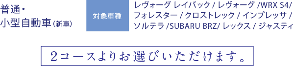 普通・小型自動車（新車）対象車種：レヴォーグレイバック/レヴォーグ/WRX S4/フォレスター/クロストレック/インプレッサ/ソルテラ/SUBARU BRZ/レックス/ジャスティ 2コースよりお選びいただけます。