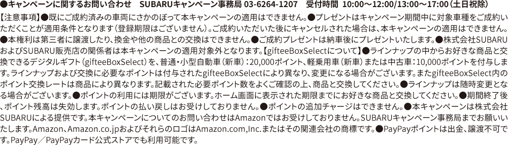 ●キャンペーンに関するお問い合わせ　SUBARUキャンペーン事務局 03-6264-1207　受付時間  10:00〜12:00/13:00〜17:00（土日祝除）【注意事項】●既にご成約済みの車両にさかのぼって本キャンペーンの適用はできません。●プレゼントはキャンペーン期間中に対象車種をご成約いただくことが適用条件となります（登録期限はございません）。ご成約いただいた後にキャンセルされた場合は、本キャンペーンの適用はできません。●本権利は第三者に譲渡したり、換金や他の商品との交換はできません。●ご成約プレゼントは納車後にプレゼントいたします。●株式会社SUBARUおよびSUBARU販売店の関係者は本キャンペーンの適用対象外となります。【gifteeBoxSelectについて】●ラインナップの中からお好きな商品と交換できるデジタルギフト（gifteeBoxSelect）を、普通・小型自動車（新車）：20,000ポイント、軽乗用車（新車）または中古車：10,000ポイントを付与します。ラインナップおよび交換に必要なポイントは付与されたgifteeBoxSelectにより異なり、変更になる場合がございます。またgifteeBoxSelect内のポイント交換レートは商品により異なります。記載された必要ポイント数をよくご確認の上、商品と交換してください。●ラインナップは随時変更となる場合がございます。●ポイントの利用には期限がございます。ホーム画面に表示された期限までにお好きな商品と交換してください。●期間終了後、ポイント残高は失効します。ポイントの払い戻しはお受けしておりません。●ポイントの追加チャージはできません。●本キャンペーンは株式会社SUBARUによる提供です。本キャンペーンについてのお問い合わせはAmazonではお受けしておりません。SUBARUキャンペーン事務局までお願いいたします。Amazon、Amazon.co.jpおよびそれらのロゴはAmazon.com,Inc.またはその関連会社の商標です。●PayPayポイントは出金、譲渡不可です。PayPay／PayPayカード公式ストアでも利用可能です。