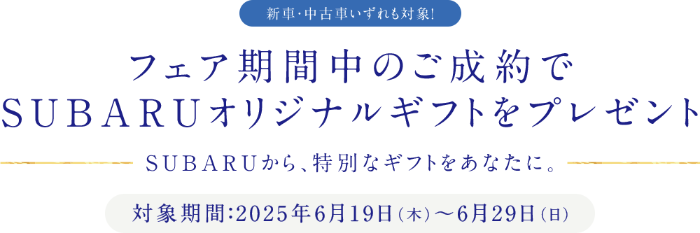 新車・中古車いずれも対象！フェア期間中のご成約でSUBARUオリジナルギフトをプレゼント SUBARUから、特別なギフトをあなたに。対象期間：2025年6月19日（木）～6月29日（日）