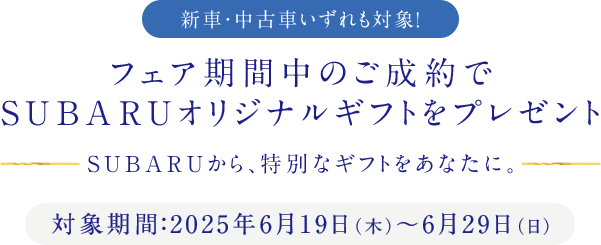 新車・中古車いずれも対象！フェア期間中のご成約でSUBARUオリジナルギフトをプレゼント SUBARUから、特別なギフトをあなたに。対象期間：2025年6月19日（木）～6月29日（日）