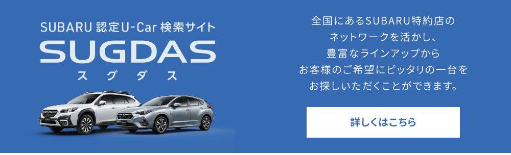 SUBARU認定U-Car 検索サイトSUGDASスグダス 全国にあるSUBARU特約店のネットワークを活かし、豊富なラインアップからお客様のご希望にピッタリの一台をお探しいただくことができます。詳しくはこちら