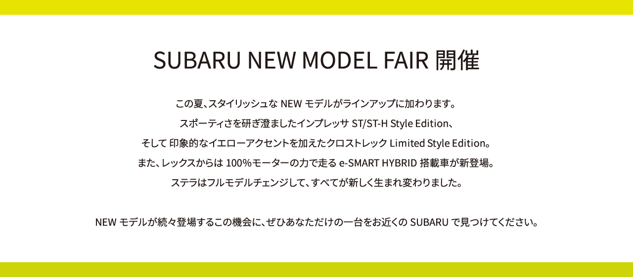 SUBARU NEW MODEL FAIR開催。この夏、スタイリッシュなNEWモデルがラインアップに加わります。スポーティさを研ぎ澄ましたインプレッサST/ST-H Style Edition、そして 印象的なイエローアクセントを加えたクロストレックLimited Style Edition。また、レックスからは100％モーターの力で走るe-SMART HYBRID搭載車が新登場。ステラはフルモデルチェンジして、すべてが新しく生まれ変わりました。NEWモデルが続々登場するこの機会に、ぜひあなただけの一台をお近くのSUBARUで見つけてください。
