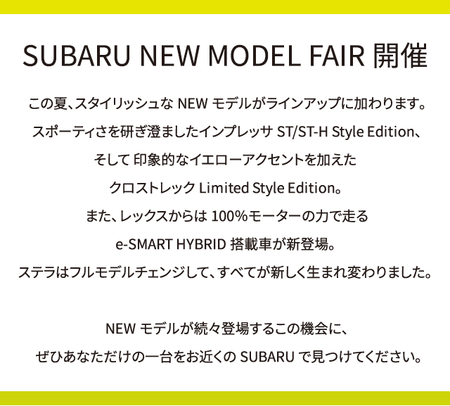 SUBARU NEW MODEL FAIR開催。この夏、スタイリッシュなNEWモデルがラインアップに加わります。スポーティさを研ぎ澄ましたインプレッサST/ST-H Style Edition、そして 印象的なイエローアクセントを加えたクロストレックLimited Style Edition。また、レックスからは100％モーターの力で走るe-SMART HYBRID搭載車が新登場。ステラはフルモデルチェンジして、すべてが新しく生まれ変わりました。NEWモデルが続々登場するこの機会に、ぜひあなただけの一台をお近くのSUBARUで見つけてください。