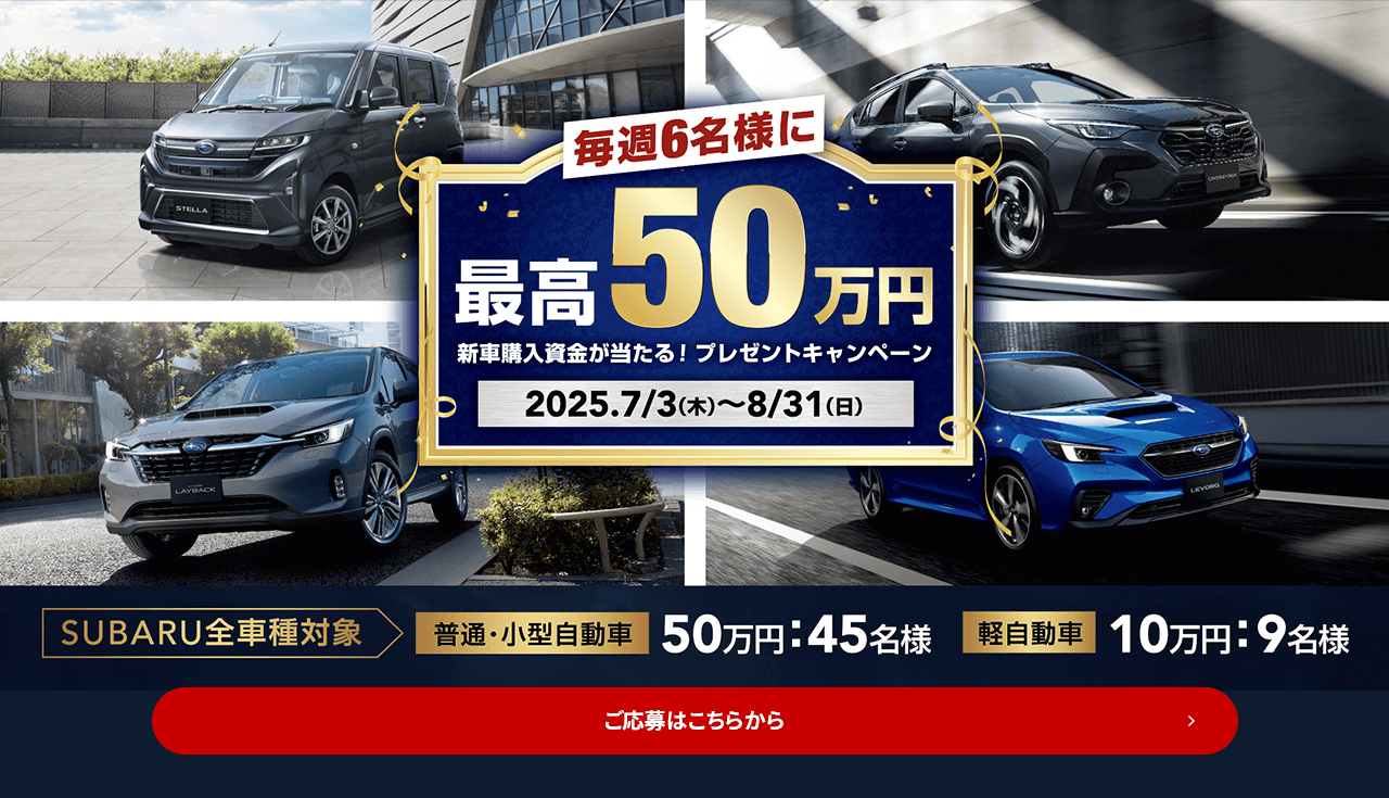 毎週6名様に最高50万円 新車購入資金が当たる！プレゼントキャンペーン 2025.7/3（木）～8/31（日）SUBARU全車種対象 普通・小型自動車50万円：45名様 軽自動車10万円：9名様 ご応募はこちら