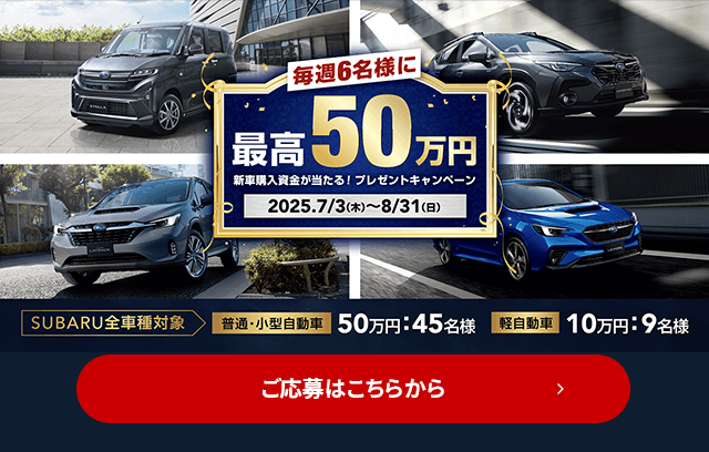 毎週6名様に最高50万円 新車購入資金が当たる！プレゼントキャンペーン 2025.7/3（木）～8/31（日）SUBARU全車種対象 普通・小型自動車50万円：45名様 軽自動車10万円：9名様 ご応募はこちら