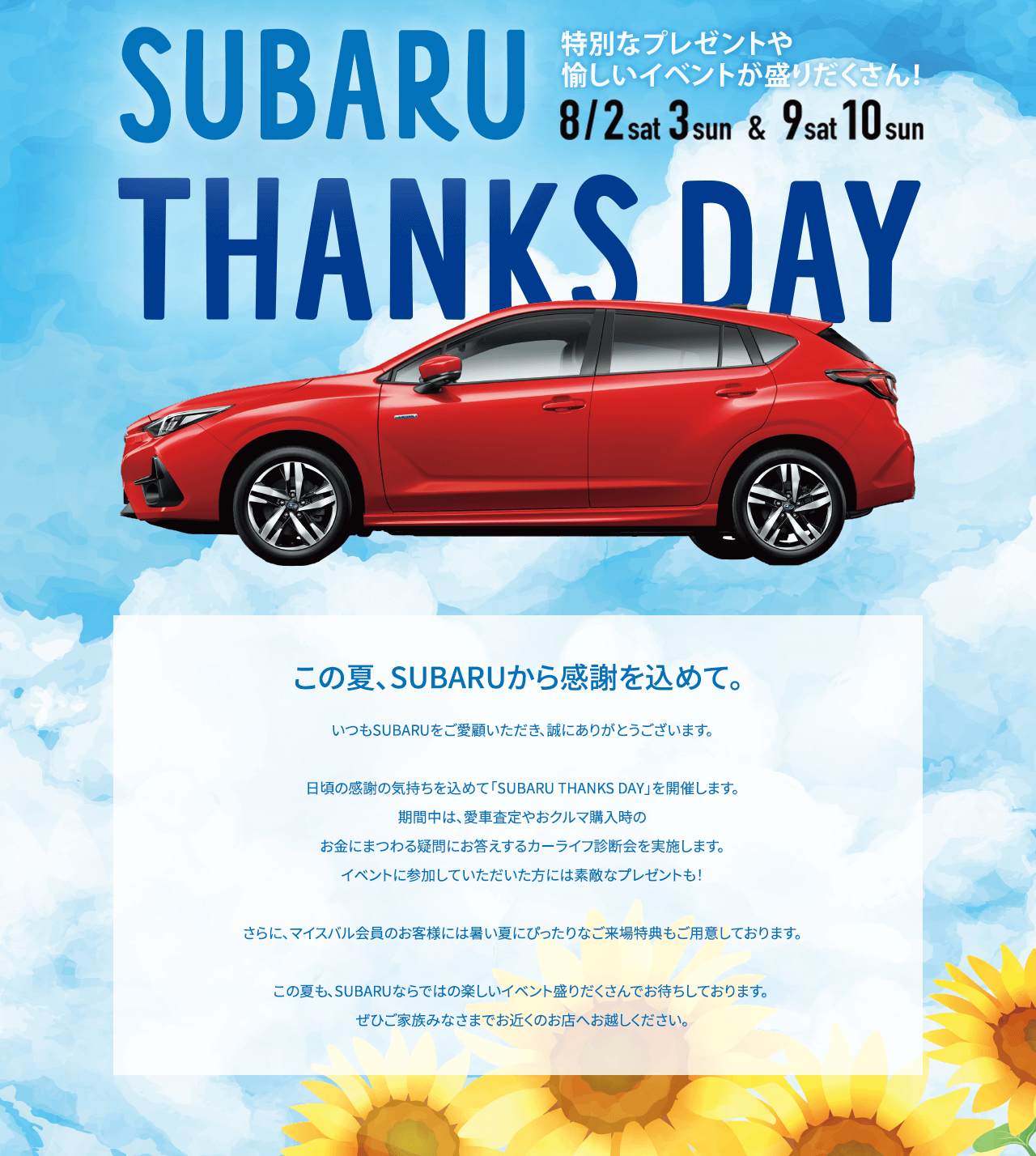 SUBARU THANKS DAY 8/2sat-3sun & 9sat-10sun この夏、SUBARUから感謝を込めて。いつもSUBARUをご愛顧いただき、誠にありがとうございます。日頃の感謝の気持ちを込めて「SUBARU THANKS DAY」を開催します。期間中は、愛車査定やおクルマ購入時のお金にまつわる疑問にお答えするカーライフ診断会や、お子様向けのお楽しみ企画を実施します。イベントに参加していただいた方には素敵なプレゼントも！さらに、マイスバル会員のお客様には暑い夏にぴったりなご来場特典もご用意しております。この夏も、SUBARUならではの楽しいイベント盛りだくさんでお待ちしております。 ぜひご家族みなさまでお近くのお店へお越しください。