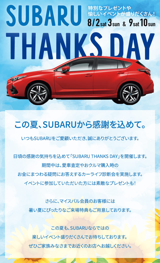 SUBARU THANKS DAY 8/2sat-3sun & 9sat-10sun この夏、SUBARUから感謝を込めて。いつもSUBARUをご愛顧いただき、誠にありがとうございます。日頃の感謝の気持ちを込めて「SUBARU THANKS DAY」を開催します。期間中は、愛車査定やおクルマ購入時のお金にまつわる疑問にお答えするカーライフ診断会や、お子様向けのお楽しみ企画を実施します。イベントに参加していただいた方には素敵なプレゼントも！さらに、マイスバル会員のお客様には暑い夏にぴったりなご来場特典もご用意しております。この夏も、SUBARUならではの楽しいイベント盛りだくさんでお待ちしております。 ぜひご家族みなさまでお近くのお店へお越しください。