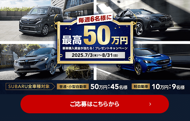 毎週6名様に最高50万円 新車購入資金が当たる！プレゼントキャンペーン 2025.7/3（木）～8/31（日）SUBARU全車種対象 普通・小型自動車50万円：45名様 軽自動車10万円：9名様 ご応募はこちら