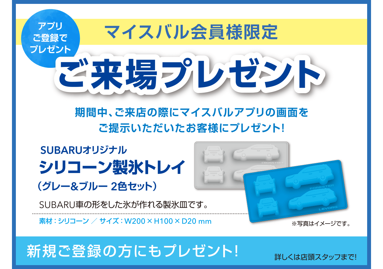 アプリご登録でプレゼント マイスバル会員様限定ご来場プレゼント 期間中、ご来店の際にマイスバルアプリの画面をご提示いただいたお客様にプレゼント！SUBARUオリジナルシリコーン製氷トレイ