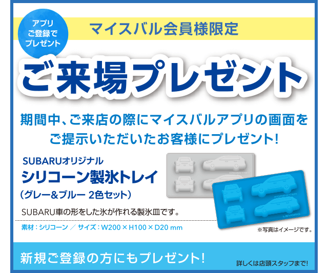 アプリご登録でプレゼント マイスバル会員様限定ご来場プレゼント 期間中、ご来店の際にマイスバルアプリの画面をご提示いただいたお客様にプレゼント！SUBARUオリジナルシリコーン製氷トレイ