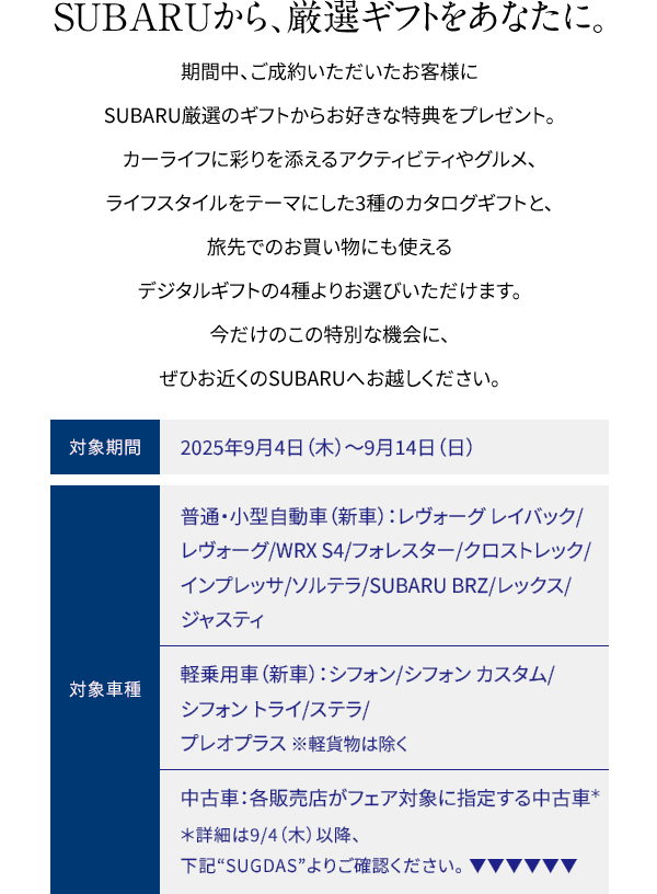 SUBARUから、厳選ギフトをあなたに。期間中、ご成約いただいたお客様にSUBARU厳選のギフトからお好きな特典をプレゼント。カーライフに彩りを添えるアクティビティやグルメ、ライフスタイルをテーマにした3種のカタログギフトと、旅先でのお買い物にも使えるデジタルギフトの4種よりお選びいただけます。今だけのこの特別な機会に、ぜひお近くのSUBARUへお越しください。対象期間：2025年9月4日（木）~9月14日（日）対象車種：【普通・小型自動車（新車）】レヴォーグ レイバック/レヴォーグ/WRX S4/フォレスター/クロストレック/インプレッサ/ソルテラ/SUBARU BRZ/レックス/ジャスティ 【軽乗用車（新車）】シフォン/シフォン カスタム/シフォン トライ /ステラ/プレオプラス ※軽貨物は除く 【中古車】各販売店がフェア対象に指定する中古車 ※詳細は9/4（木）以降、下記SUGDASよりご確認ください。