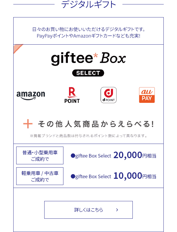 【デジタルギフト】日々のお買い物にお使いいただけるデジタルギフトです。PayPayポイントやAmazonギフトカードなども充実!【普通・小型乗用車ご成約で】●giftee Box Select  20,000円相当【軽乗用車/中古車ご成約で】●giftee Box Select  10,000円相当 詳しくはこちら