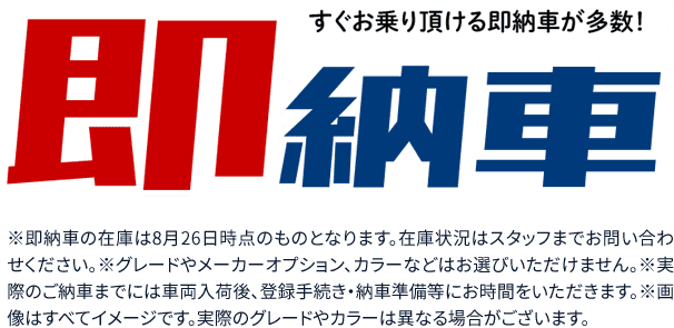 すぐお乗り頂ける即納車が多数！※即納車の台数は8月26日時点の情報です。詳しくは店頭スタッフまでお問合せください。※グレードやメーカーオプション、カラーなどはお選びいただけません。※実際のご納車までには車両入荷後、登録手続き・納車準備等にお時間をいただきます。※画像はすべてイメージです。実際のグレードやカラーは異なる場合がございます。