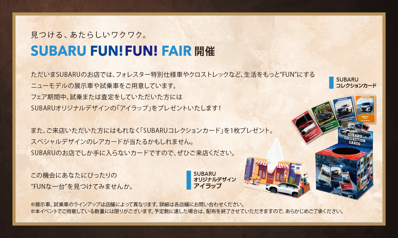 見つける、あたらしいワクワク。SUBARU FUN!FUN!FAIR開催。ただいまSUBARUのお店では、フォレスター特別仕様車やクロストレックなど、生活をもっと“FUN”にするニューモデルの展示車や試乗車をご用意しています。フェア期間中、試乗または査定をしていただいた方にはSUBARUオリジナルデザインの「アイラップ」をプレゼントいたします！また、ご来店いただいた方にはもれなく「SUBARUコレクションカード」を1枚プレゼント。スペシャルデザインのレアカードが当たるかもしれません。SUBARUのお店でしか手に入らないカードですので、ぜひご来店ください。この機会にあなたにぴったりの“FUNな一台”を見つけてみませんか。