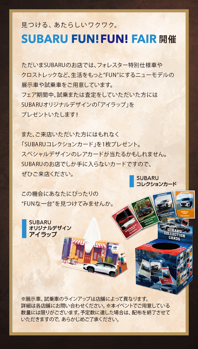 見つける、あたらしいワクワク。SUBARU FUN!FUN!FAIR開催。ただいまSUBARUのお店では、フォレスター特別仕様車やクロストレックなど、生活をもっと“FUN”にするニューモデルの展示車や試乗車をご用意しています。フェア期間中、試乗または査定をしていただいた方にはSUBARUオリジナルデザインの「アイラップ」をプレゼントいたします！また、ご来店いただいた方にはもれなく「SUBARUコレクションカード」を1枚プレゼント。スペシャルデザインのレアカードが当たるかもしれません。SUBARUのお店でしか手に入らないカードですので、ぜひご来店ください。この機会にあなたにぴったりの“FUNな一台”を見つけてみませんか。