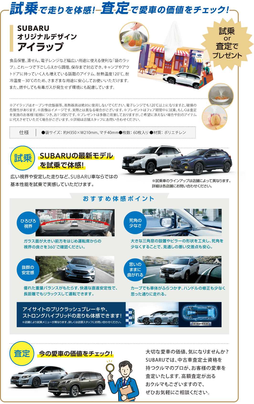 試乗で走りを体感！査定で愛車の価値をチェック！試乗or査定でプレゼント。SUBARUオリジナルデザインアイラップ。SUBARUの最新モデルを試乗で体感！広い視界や安定した走りなど、SUBARU車ならではの基本性能を試乗で実感していただけます。今の愛車の価値をチェック！大切な愛車の価値、気になりませんか？SUBARUでは、中古車査定士資格を持つクルマのプロが、お客様の愛車を査定いたします。高額査定が出るおクルマもございますので、お気軽にご相談ください。