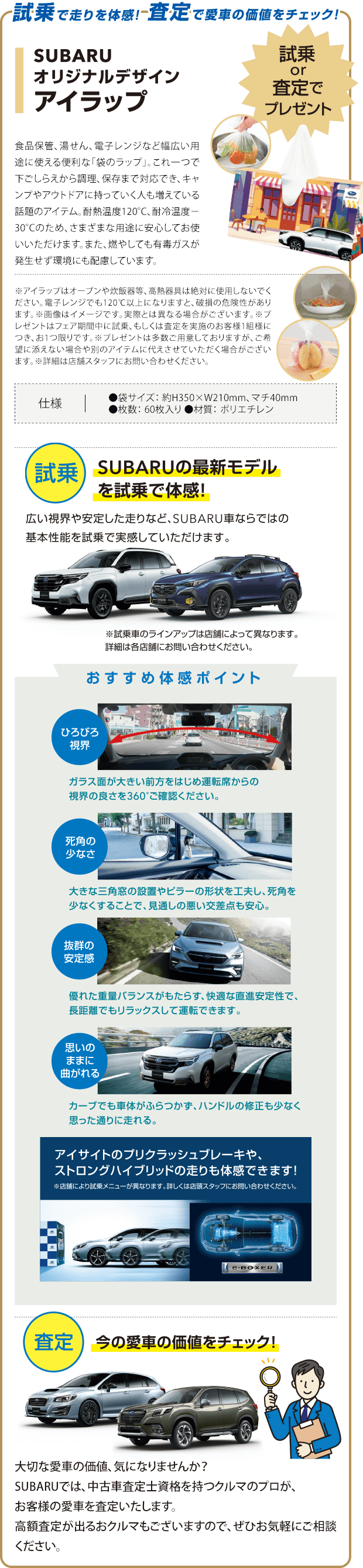 試乗で走りを体感！査定で愛車の価値をチェック！試乗or査定でプレゼント。SUBARUオリジナルデザインアイラップ。SUBARUの最新モデルを試乗で体感！広い視界や安定した走りなど、SUBARU車ならではの基本性能を試乗で実感していただけます。今の愛車の価値をチェック！大切な愛車の価値、気になりませんか？SUBARUでは、中古車査定士資格を持つクルマのプロが、お客様の愛車を査定いたします。高額査定が出るおクルマもございますので、お気軽にご相談ください。