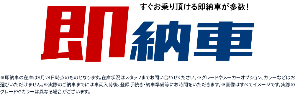 すぐお乗り頂ける即納車が多数！※即納車の在庫は9月24日時点のものとなります。在庫状況はスタッフまでお問い合わせください。※グレードやメーカーオプション、カラーなどはお選びいただけません。※実際のご納車までには車両入荷後、登録手続き・納車準備等にお時間をいただきます。※画像はすべてイメージです。実際のグレードやカラーは異なる場合がございます。