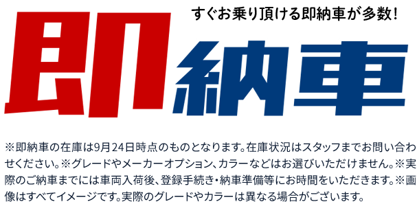 すぐお乗り頂ける即納車が多数！※即納車の在庫は9月24日時点のものとなります。在庫状況はスタッフまでお問い合わせください。※グレードやメーカーオプション、カラーなどはお選びいただけません。※実際のご納車までには車両入荷後、登録手続き・納車準備等にお時間をいただきます。※画像はすべてイメージです。実際のグレードやカラーは異なる場合がございます。