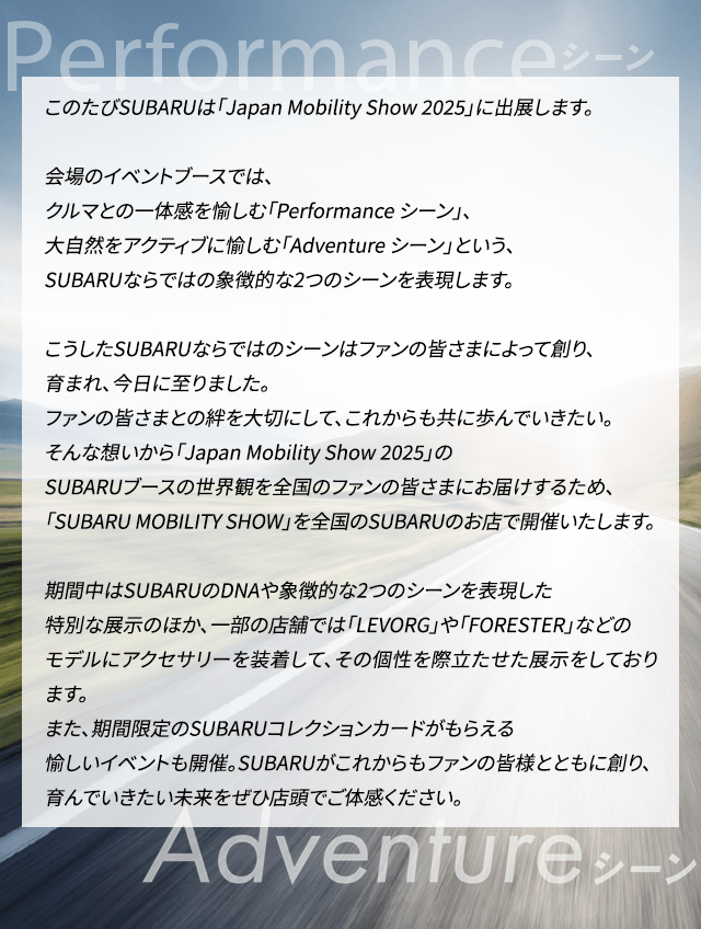 このたびSUBARUは「Japan Mobility Show 2025」に出展します。会場のイベントブースでは、クルマとの一体感を愉しむ「Performance シーン」、大自然をアクティブに愉しむ「Adventure シーン」という、SUBARUならではの象徴的な2つのシーンを表現します。こうしたSUBARUならではのシーンはファンの皆さまによって創り、育まれ、今日に至りました。ファンの皆さまとの絆を大切にして、これからも共に歩んでいきたい。そんな想いから「Japan Mobility Show 2025」のSUBARUブースの世界観を全国のファンの皆さまにお届けするため、「SUBARU MOBILITY SHOW」を全国のSUBARUのお店で開催いたします。期間中はSUBARUのDNAや象徴的な2つのシーンを表現した特別な展示のほか、一部の店舗では「LEVORG」や「FORESTER」などのモデルにアクセサリーを装着して、その個性を際立たせた展示をしております。また、期間限定のSUBARUコレクションカードがもらえる愉しいイベントも開催。SUBARUがこれからもファンの皆様とともに創り、育んでいきたい未来をぜひ店頭でご体感ください。