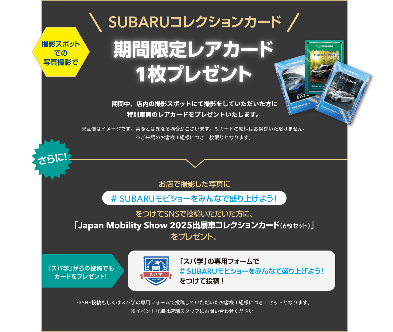 SUBARUコレクションカード！期間限定レアカード1枚プレゼント 期間中、店内の撮影スポットにて撮影をしていただいた方に特別車両のレアカードをプレゼントいたします。お店で撮影した写真に#SUBARUモビショーをみんなで盛り上げよう！をつけてSNSで投稿いただいた方に、「Japan Mobility Show 2025出展車コレクションカード（6枚セット）をプレゼント。
