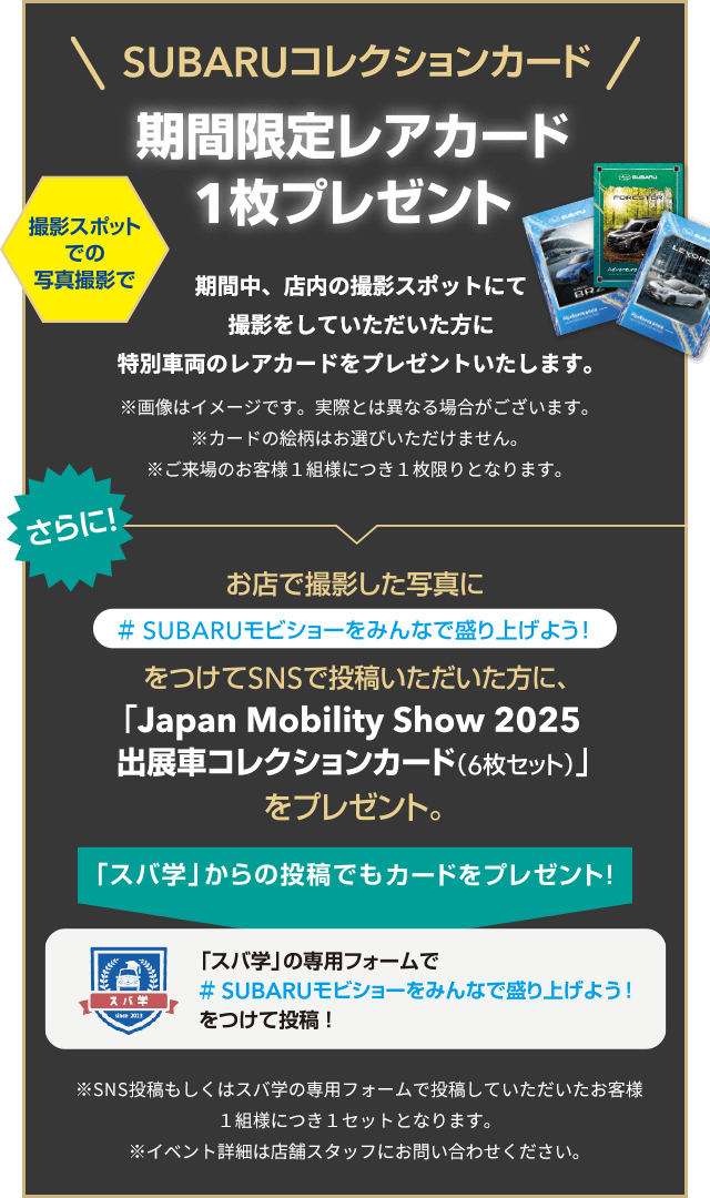 SUBARUコレクションカード！期間限定レアカード1枚プレゼント 期間中、店内の撮影スポットにて撮影をしていただいた方に特別車両のレアカードをプレゼントいたします。お店で撮影した写真に#SUBARUモビショーをみんなで盛り上げよう！をつけてSNSで投稿いただいた方に、「Japan Mobility Show 2025出展車コレクションカード（6枚セット）をプレゼント。