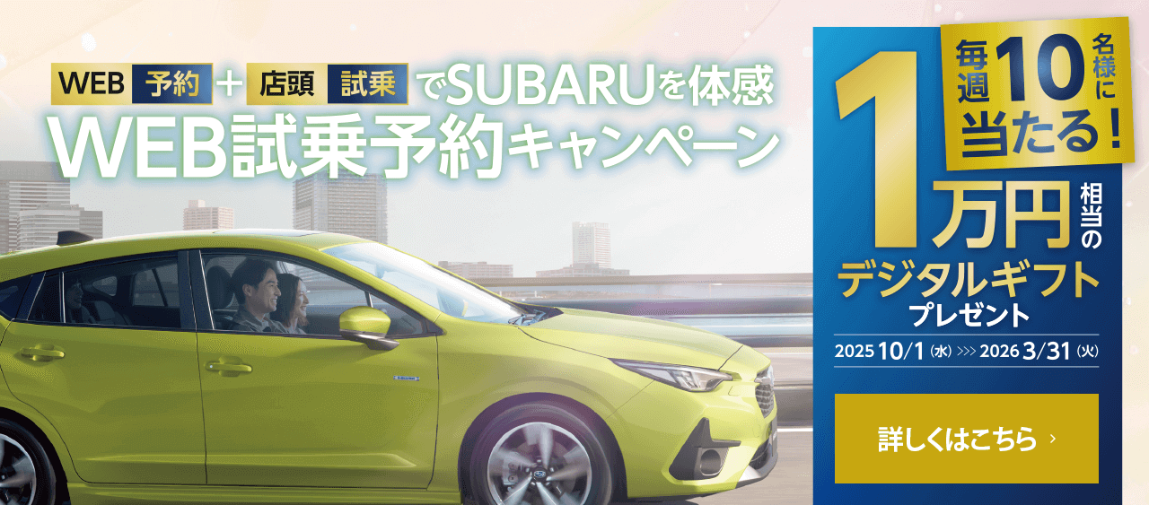 WEB予約+店頭試乗でSUBARUを体感 WEB試乗予約キャンペーン 毎週10名様に当たる!1万円相当のデジタルギフトプレゼント【期間】2025.10.1（水）~2026.3.31（火）詳しくはこちら