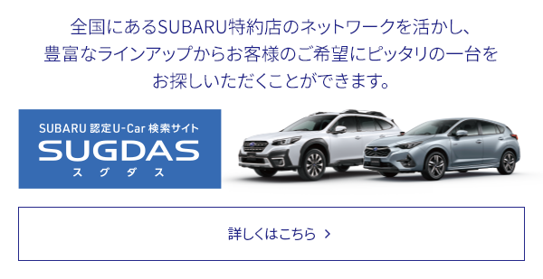 SUBARU 認定U-Car検索サイトSUGDAS 全国にあるSUBARU特約店のネットワークを活かし、豊富なラインアップからお客様のご希望にピッタリの一台をお探しいただくことができます。詳しくはこちら