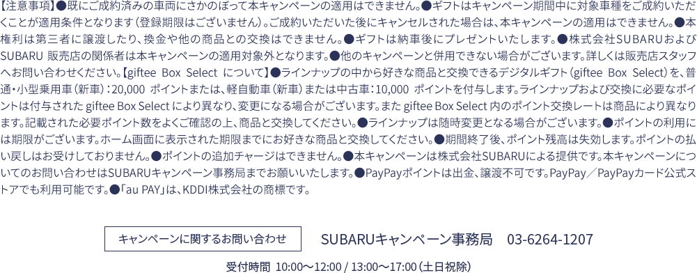 【注意事項】●既にご成約済みの車両にさかのぼって本キャンペーンの適用はできません。●ギフトはキャンペーン期間中に対象車種をご成約いただくことが適用条件となります（登録期限はございません）。ご成約いただいた後にキャンセルされた場合は、本キャンペーンの適用はできません。●本権利は第三者に譲渡したり、換金や他の商品との交換はできません。●ギフトは納車後にプレゼントいたします。●株式会社SUBARUおよび SUBARU 販売店の関係者は本キャンペーンの適用対象外となります。●他のキャンペーンと併用できない場合がございます。詳しくは販売店スタッフへお問い合わせください。【giftee Box Select について】●ラインナップの中から好きな商品と交換できるデジタルギフト（giftee Box Select）を、普通・小型乗用車（新車）：20,000 ポイントまたは、軽自動車（新車）または中古車：10,000 ポイントを付与します。ラインナップおよび交換に必要なポイントは付与された giftee Box Select により異なり、変更になる場合がございます。また giftee Box Select 内のポイント交換レートは商品により異なります。記載された必要ポイント数をよくご確認の上、商品と交換してください。●ラインナップは随時変更となる場合がございます。●ポイントの利用には期限がございます。ホーム画面に表示された期限までにお好きな商品と交換してください。●期間終了後、ポイント残高は失効します。ポイントの払い戻しはお受けしておりません。●ポイントの追加チャージはできません。●本キャンペーンは株式会社SUBARUによる提供です。本キャンペーンについてのお問い合わせはSUBARUキャンペーン事務局までお願いいたします。●PayPayポイントは出金、譲渡不可です。PayPay／PayPayカード公式ストアでも利用可能です。●「au PAY」は、KDDI株式会社の商標です。キャンペーンに関するお問い合わせ：SUBARUキャンペーン事務局　03-6264-1207 受付時間  10:00〜12:00 / 13:00〜17:00（土日祝除）