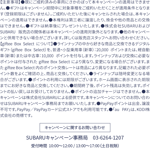 【注意事項】●既にご成約済みの車両にさかのぼって本キャンペーンの適用はできません。●ギフトはキャンペーン期間中に対象車種をご成約いただくことが適用条件となります（登録期限はございません）。ご成約いただいた後にキャンセルされた場合は、本キャンペーンの適用はできません。●本権利は第三者に譲渡したり、換金や他の商品との交換はできません。●ギフトは納車後にプレゼントいたします。●株式会社SUBARUおよび SUBARU 販売店の関係者は本キャンペーンの適用対象外となります。●他のキャンペーンと併用できない場合がございます。詳しくは販売店スタッフへお問い合わせください。【giftee Box Select について】●ラインナップの中から好きな商品と交換できるデジタルギフト（giftee Box Select）を、普通・小型乗用車（新車）：20,000 ポイントまたは、軽自動車（新車）または中古車：10,000 ポイントを付与します。ラインナップおよび交換に必要なポイントは付与された giftee Box Select により異なり、変更になる場合がございます。また giftee Box Select 内のポイント交換レートは商品により異なります。記載された必要ポイント数をよくご確認の上、商品と交換してください。●ラインナップは随時変更となる場合がございます。●ポイントの利用には期限がございます。ホーム画面に表示された期限までにお好きな商品と交換してください。●期間終了後、ポイント残高は失効します。ポイントの払い戻しはお受けしておりません。●ポイントの追加チャージはできません。●本キャンペーンは株式会社SUBARUによる提供です。本キャンペーンについてのお問い合わせはSUBARUキャンペーン事務局までお願いいたします。●PayPayポイントは出金、譲渡不可です。PayPay／PayPayカード公式ストアでも利用可能です。●「au PAY」は、KDDI株式会社の商標です。キャンペーンに関するお問い合わせ：SUBARUキャンペーン事務局　03-6264-1207 受付時間  10:00〜12:00 / 13:00〜17:00（土日祝除）