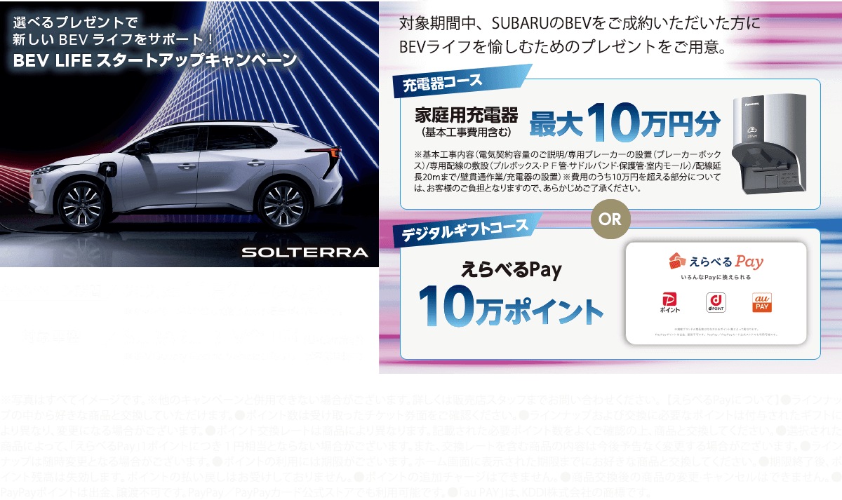 選べるプレゼントで新しいBEVライフをサポート！BEV LIFEスタートアップキャンペーン 期間:2025年11月27日（木）より ※予告なく終了となる場合がございます。対象車種：SUBARU BEV全車種（U-Car含む）対象期間中、SUBARUのBEVをご成約いただいた方にBEVライフを愉しむためのプレゼントをご用意。