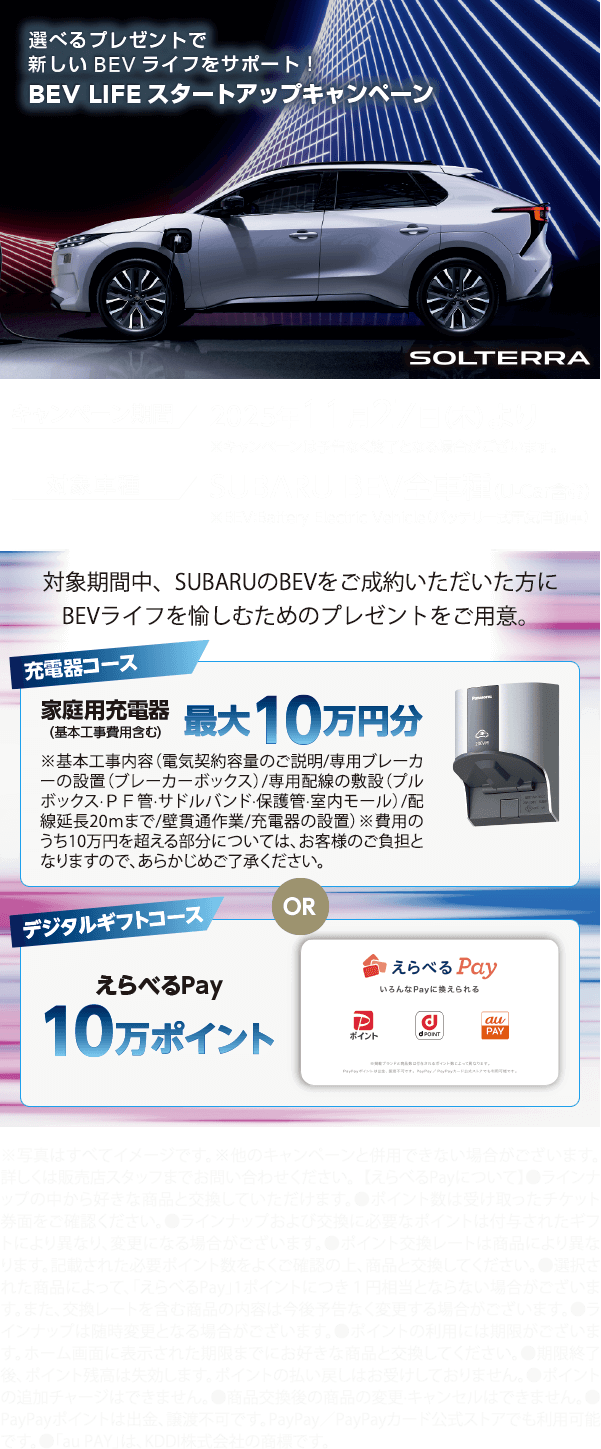 選べるプレゼントで新しいBEVライフをサポート！BEV LIFEスタートアップキャンペーン 期間:2025年11月27日（木）より ※予告なく終了となる場合がございます。対象車種：SUBARU BEV全車種（U-Car含む）対象期間中、SUBARUのBEVをご成約いただいた方にBEVライフを愉しむためのプレゼントをご用意。