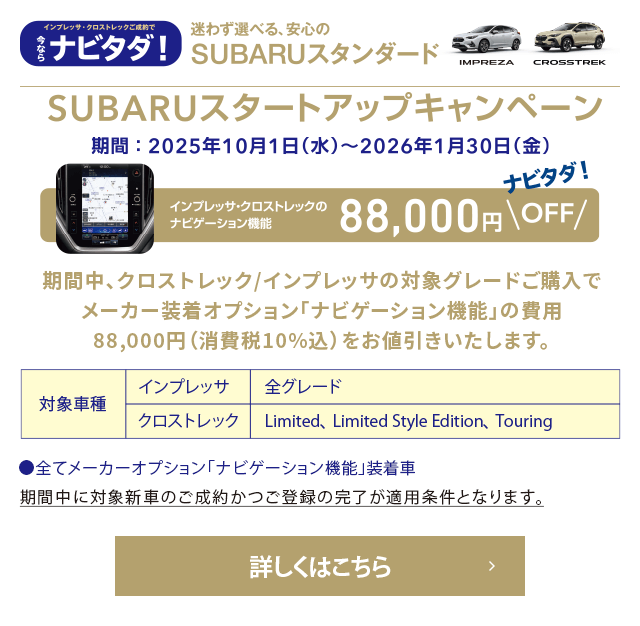 迷わず選べる、安心のSUBARUスタンダード SUBARUスタートアップキャンペーン 期間：2025年10月1日（水）～2026年1月30日（金）インプレッサ・クロストレックのナビゲーション機能88,000円OFF 対象車種：インプレッサ（全グレード）・クロストレック（Limited、Limited Style Edition、Touring）詳しくはこちら