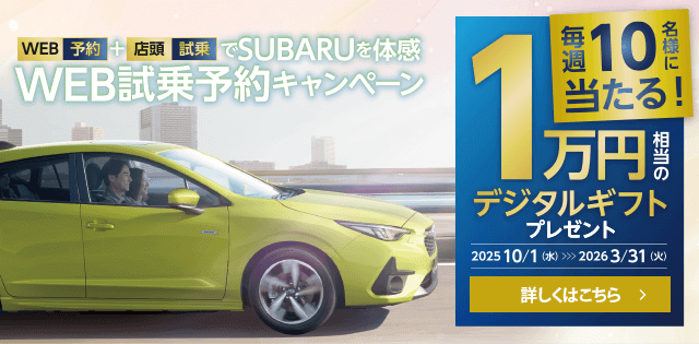 WEB予約+店頭試乗でSUBARUを体感 WEB試乗予約キャンペーン 毎週10名様に当たる!1万円相当のデジタルギフトプレゼント【期間】2025.10.1（水）~2026.3.31（火）詳しくはこちら