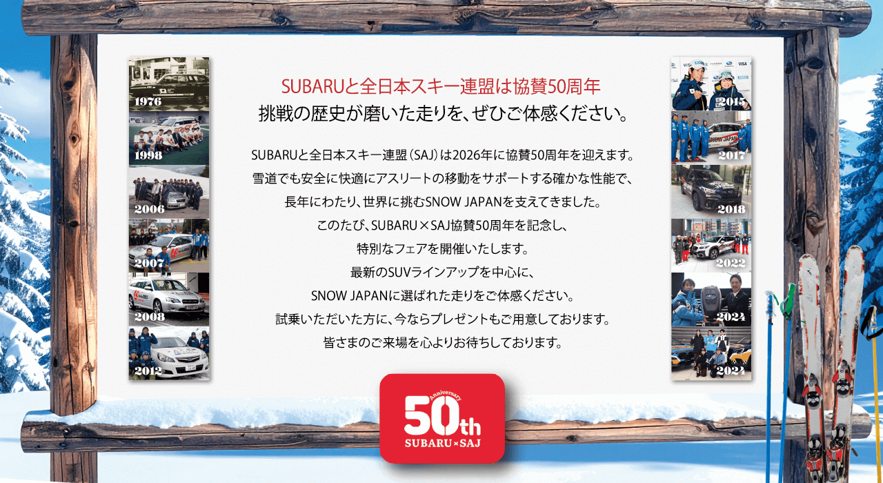 SUBARUと全日本スキー連盟は協賛50周年 挑戦の歴史が磨いた走りを、ぜひご体感ください。SUBARUと全日本スキー連盟（SAJ）は2026年に協賛50周年を迎えます。雪道でも安全に快適にアスリートの移動をサポートする確かな性能で、長年にわたり、世界に挑むSNOW JAPANを支えてきました。このたび、SUBARU×SAJ協賛50周年を記念し、特別なフェアを開催いたします。最新のSUVラインアップを中心に、SNOW JAPANに選ばれた走りをご体感ください。試乗いただいた方に、今ならプレゼントもご用意しております。皆さまのご来場を心よりお待ちしております。