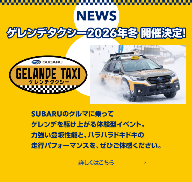 NEWS ゲレンデタクシー2026年冬 開催決定！SUBARUのクルマに乗ってゲレンデを駆け上がる体験型イベント。力強い登坂性能と、ハラハラドキドキの走行パフィーマンスを、ぜひご体感ください。詳しくはこちら