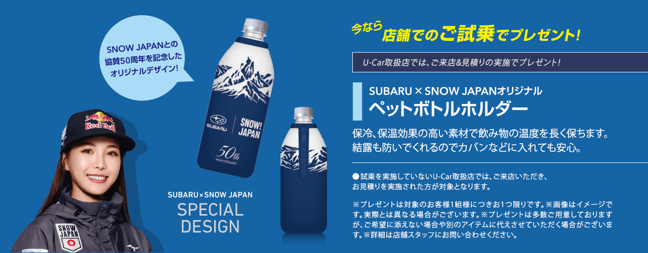 今なら店舗でのご試乗でプレゼント！U-Car取扱店では、ご来店&見積りの実施でプレゼント！SUBARU × SNOW JAPANオリジナルペットボトルホルダー 保冷、保温効果の高い素材で飲み物の温度を長く保ちます。結露も防いでくれるのでカバンなどに入れても安心。●試乗を実施していないU-Car取扱店では、ご来店いただき、お見積りを実施された方が対象となります。※プレゼントは対象のお客様1組様につきお1つ限りです。※画像はイメージです。実際とは異なる場合がございます。※プレゼントは多数ご用意しておりますが、ご希望に添えない場合や別のアイテムに代えさせていただく場合がございます。※詳細は店舗スタッフにお問い合わせください。