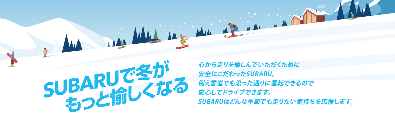 SUBARUで冬がもっと愉しくなる 心から走りを愉しんでいただくために安全にこだわったSUBARU。例え雪道でも思った通りに運転できるので安心してドライブできます。SUBARUはどんな季節でも走りたい気持ちを応援します。