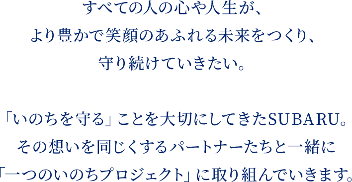 すべての人の心や人生が、より豊かで笑顔のあふれる未来をつくり、守り続けていきたい。「いのちを守る」ことを大切にしてきたSUBARU。その想いを同じくするパートナーたちと一緒に「一つのいのちプロジェクト」に取り組んでいきます。
